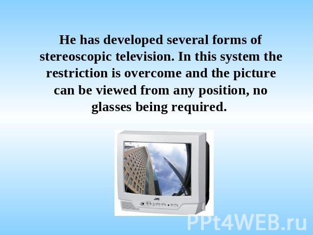 He has developed several forms of stereoscopic television. In this system the restriction is overcome and the picture can be viewed from any position, no glasses being required.