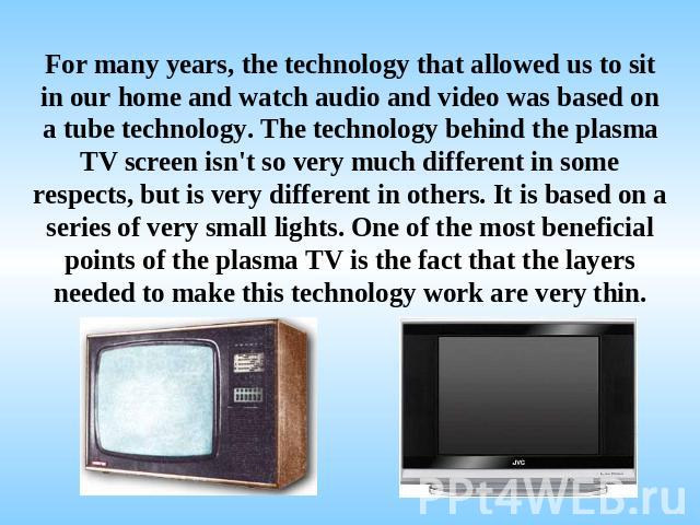 For many years, the technology that allowed us to sit in our home and watch audio and video was based on a tube technology. The technology behind the plasma TV screen isn't so very much different in some respects, but is very different in others. It…