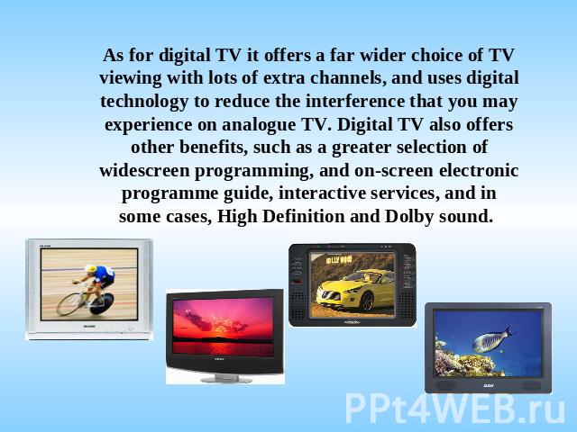 As for digital TV it offers a far wider choice of TV viewing with lots of extra channels, and uses digital technology to reduce the interference that you may experience on analogue TV. Digital TV also offers other benefits, such as a greater selecti…