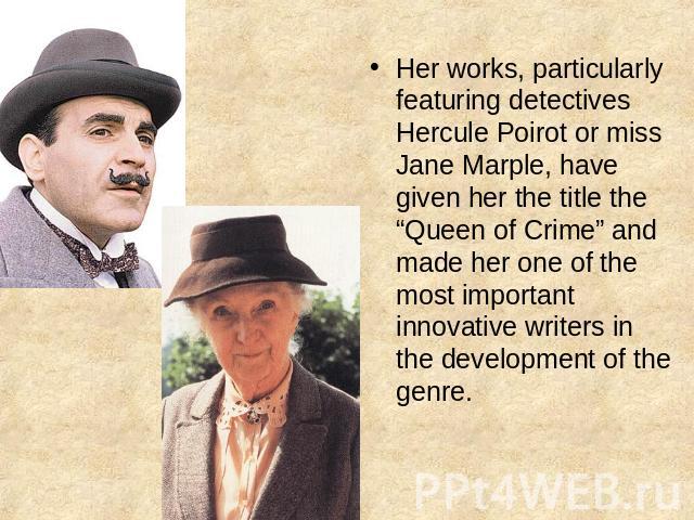 Her works, particularly featuring detectives Hercule Poirot or miss Jane Marple, have given her the title the “Queen of Crime” and made her one of the most important innovative writers in the development of the genre.