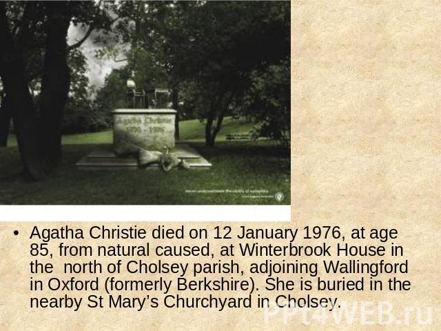 Agatha Christie died on 12 January 1976, at age 85, from natural caused, at Winterbrook House in the north of Cholsey parish, adjoining Wallingford in Oxford (formerly Berkshire). She is buried in the nearby St Mary’s Churchyard in Cholsey.