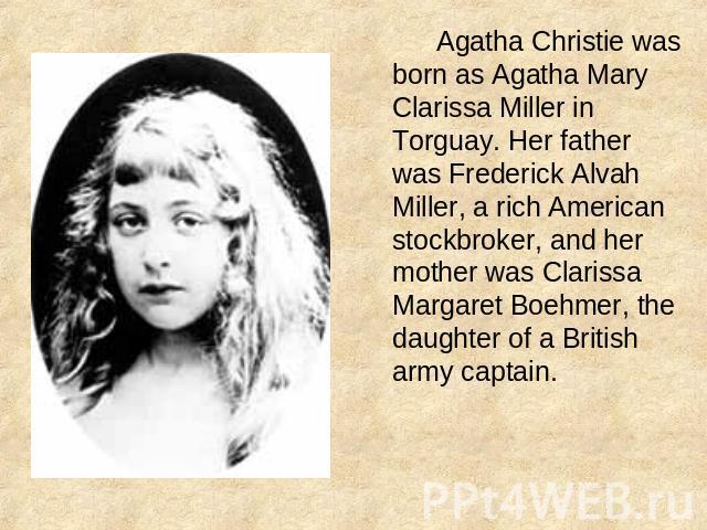 Agatha Christie was born as Agatha Mary Clarissa Miller in Torguay. Her father was Frederick Alvah Miller, a rich American stockbroker, and her mother was Clarissa Margaret Boehmer, the daughter of a British army captain.