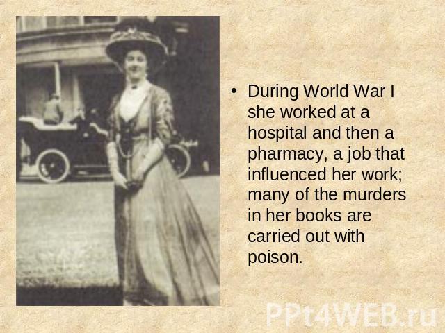 During World War I she worked at a hospital and then a pharmacy, a job that influenced her work; many of the murders in her books are carried out with poison.