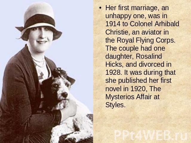 Her first marriage, an unhappy one, was in 1914 to Colonel Arhibald Christie, an aviator in the Royal Flying Corps. The couple had one daughter, Rosalind Hicks, and divorced in 1928. It was during that she published her first novel in 1920, The Myst…