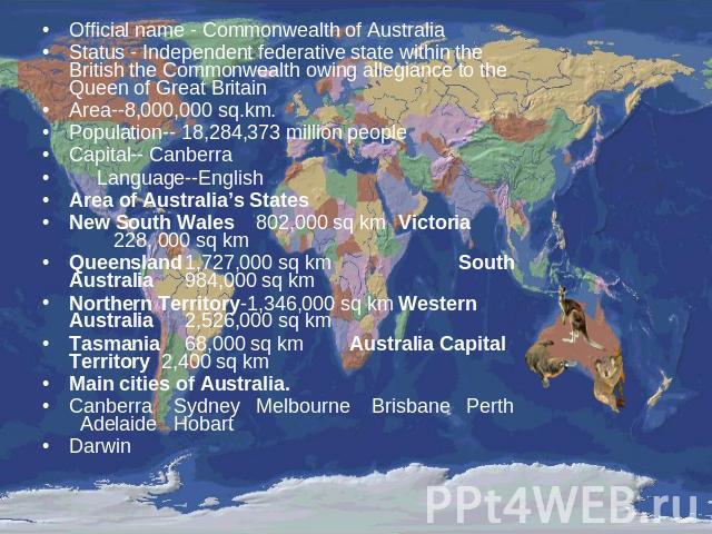 Official name - Commonwealth of Australia Status - Independent federative state within the British the Commonwealth owing allegiance to the Queen of Great BritainArea--8,000,000 sq.km.Population-- 18,284,373 million peopleCapital-- Canberra Language…