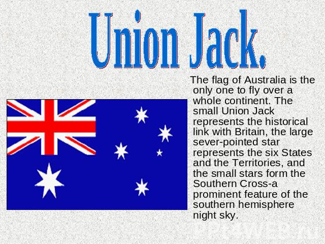 Union Jack. The flag of Australia is the only one to fly over a whole continent. The small Union Jack represents the historical link with Britain, the large sever-pointed star represents the six States and the Territories, and the small stars form t…