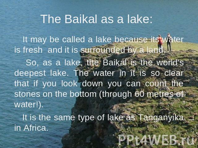 The Baikal as a lake: It may be called a lake because its water is fresh and it is surrounded by a land. So, as a lake, the Baikal is the world's deepest lake. The water in it is so clear that if you look down you can count the stones on the bottom …