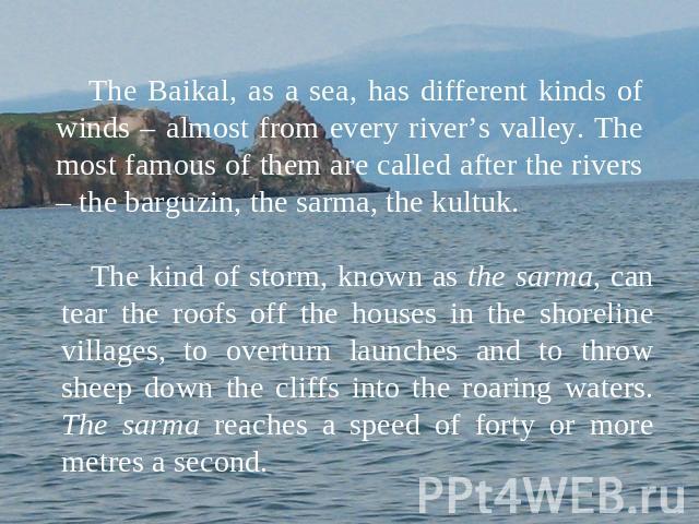 The Baikal, as a sea, has different kinds of winds – almost from every river’s valley. The most famous of them are called after the rivers – the barguzin, the sarma, the kultuk. The kind of storm, known as the sarma, can tear the roofs off the house…