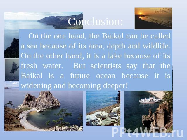 On the one hand, the Baikal can be called a sea because of its area, depth and wildlife. On the other hand, it is a lake because of its fresh water. But scientists say that the Baikal is a future ocean because it is widening and becoming deeper!