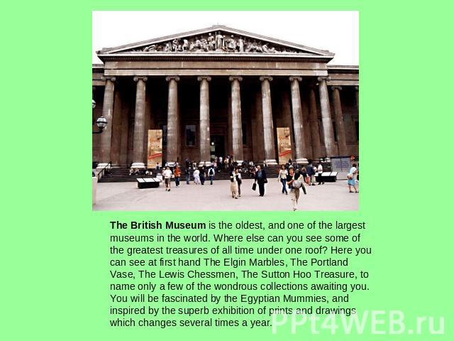 The British Museum is the oldest, and one of the largest museums in the world. Where else can you see some of the greatest treasures of all time under one roof? Here you can see at first hand The Elgin Marbles, The Portland Vase, The Lewis Chessmen,…