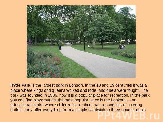 Hyde Park is the largest park in London. In the 18 and 19 centuries it was a place where kings and queens walked and rode, and duels were fought. The park was founded in 1536, now it is a popular place for recreation. In the park you can find playgr…