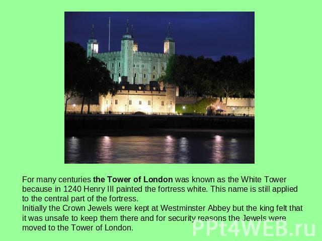 For many centuries the Tower of London was known as the White Tower because in 1240 Henry III painted the fortress white. This name is still applied to the central part of the fortress.Initially the Crown Jewels were kept at Westminster Abbey but th…
