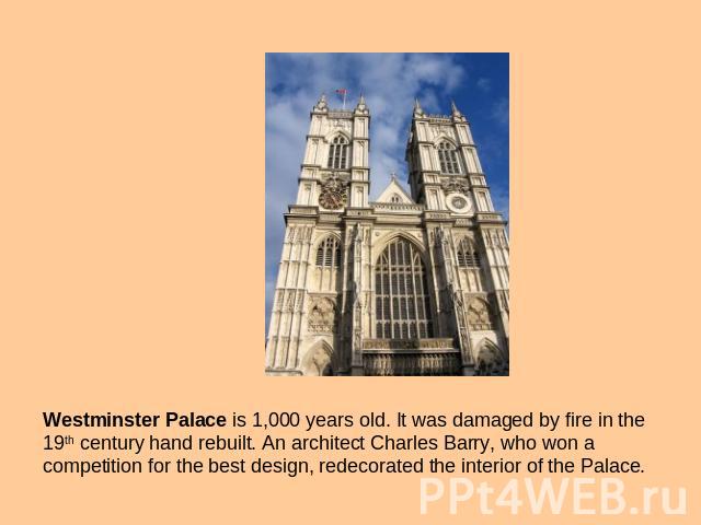 Westminster Palace is 1,000 years old. It was damaged by fire in the 19th century hand rebuilt. An architect Charles Barry, who won a competition for the best design, redecorated the interior of the Palace.