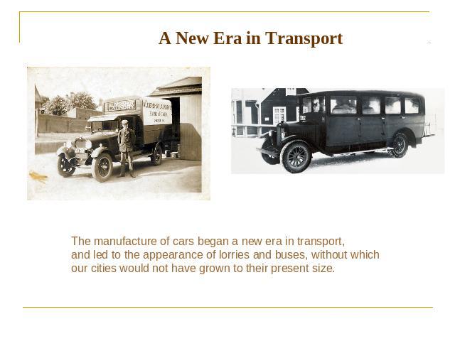 A New Era in Transport The manufacture of cars began a new era in transport, and led to the appearance of lorries and buses, without which our cities would not have grown to their present size.