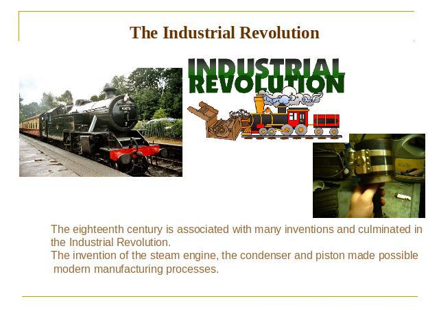 The Industrial Revolution The eighteenth century is associated with many inventions and culminated in the Industrial Revolution. The invention of the steam engine, the condenser and piston made possible modern manufacturing processes.