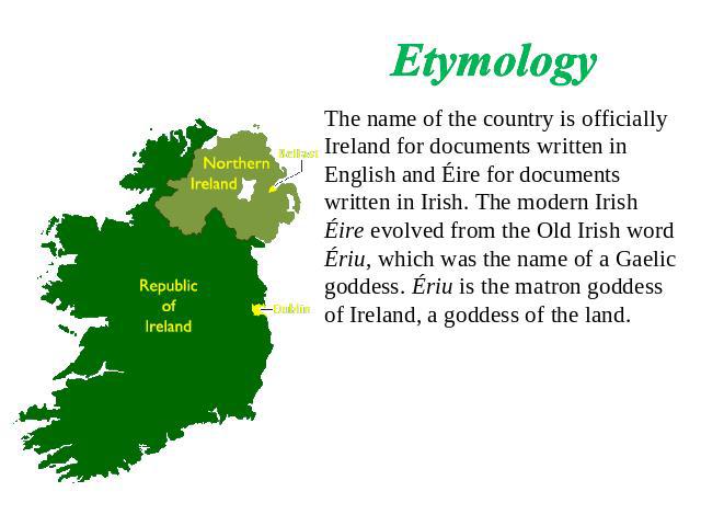 Etymology The name of the country is officially Ireland for documents written in English and Éire for documents written in Irish. The modern Irish Éire evolved from the Old Irish word Ériu, which was the name of a Gaelic goddess. Ériu is the matron …