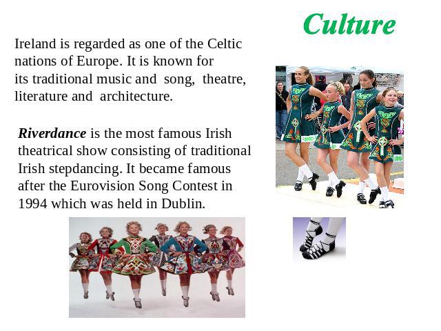 Culture Ireland is regarded as one of the Celtic nations of Europe. It is known for its traditional music and song, theatre, literature and architecture. Riverdance is the most famous Irish theatrical show consisting of traditional Irish stepdancing…