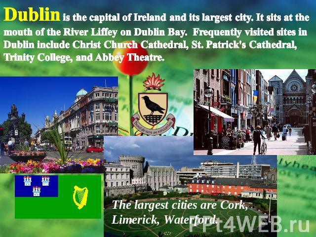 Dublin is the capital of Ireland and its largest city. It sits at the mouth of the River Liffey on Dublin Bay.  Frequently visited sites in Dublin include Christ Church Cathedral, St. Patrick's Cathedral, Trinity College, and Abbey Theatre. The larg…