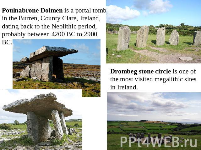Poulnabrone Dolmen is a portal tomb in the Burren, County Clare, Ireland, dating back to the Neolithic period, probably between 4200 BC to 2900 BC. Drombeg stone circle is one of the most visited megalithic sites in Ireland.