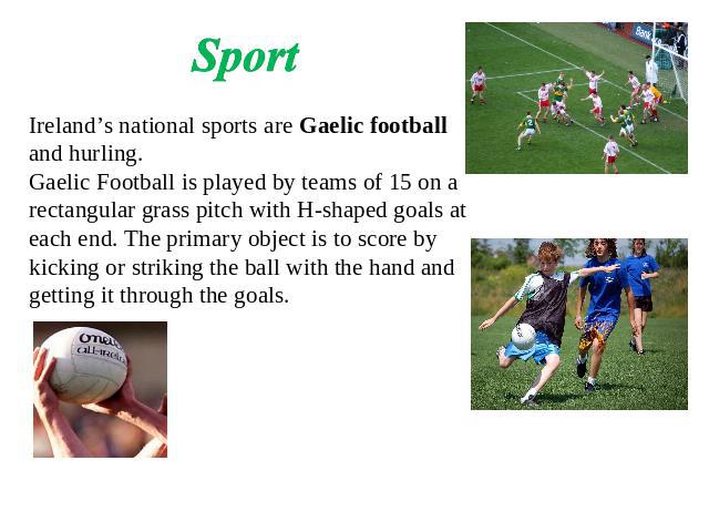 Sport Ireland’s national sports are Gaelic football and hurling.Gaelic Football is played by teams of 15 on a rectangular grass pitch with H-shaped goals at each end. The primary object is to score by kicking or striking the ball with the hand and g…