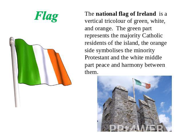 Flag The national flag of Ireland is a vertical tricolour of green, white, and orange. The green part represents the majority Catholic residents of the island, the orange side symbolises the minority Protestant and the white middle part peace and ha…