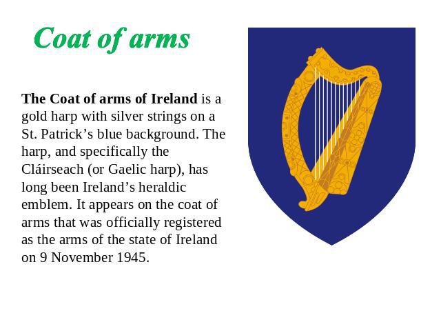 Coat of arms The Coat of arms of Ireland is a gold harp with silver strings on a St. Patrick’s blue background. The harp, and specifically the Cláirseach (or Gaelic harp), has long been Ireland’s heraldic emblem. It appears on the coat of arms that …