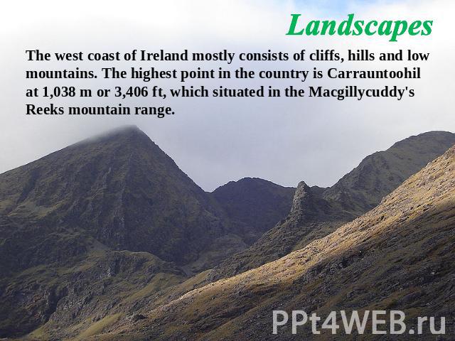 Landscapes The west coast of Ireland mostly consists of cliffs, hills and low mountains. The highest point in the country is Carrauntoohil at 1,038 m or 3,406 ft, which situated in the Macgillycuddy's Reeks mountain range.