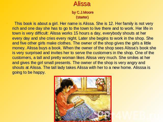 Alissa by C.J.Moore (starter) This book is about a girl. Her name is Alissa. She is 12. Her family is not very rich and one day she has to go to the town to live there and to work. Her life in town is very difficult: Alissa works 15 hours a day, eve…