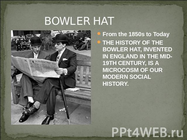 BOWLER HAT From the 1850s to TodayTHE HISTORY OF THE BOWLER HAT, INVENTED IN ENGLAND IN THE MID-19TH CENTURY, IS A MICROCOSM OF OUR MODERN SOCIAL HISTORY.