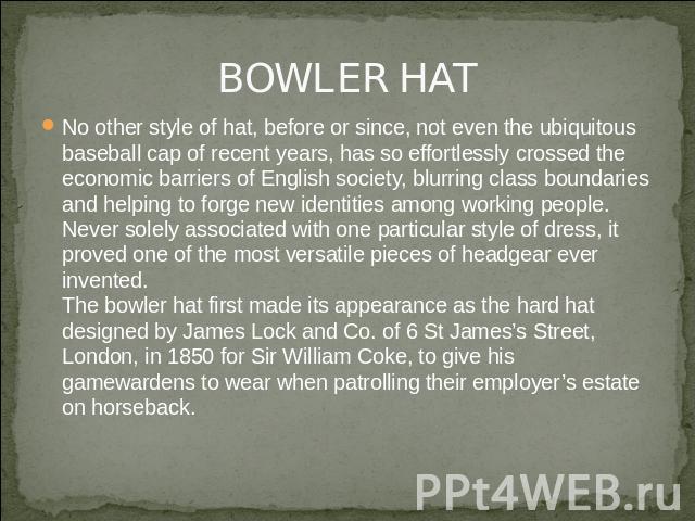 BOWLER HAT No other style of hat, before or since, not even the ubiquitous baseball cap of recent years, has so effortlessly crossed the economic barriers of English society, blurring class boundaries and helping to forge new identities among workin…