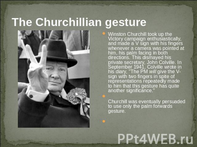 The Churchillian gesture Winston Churchill took up the Victory campaign enthusiastically, and made a V sign with his fingers whenever a camera was pointed at him, his palm facing in both directions. This dismayed his private secretary, John Colville…