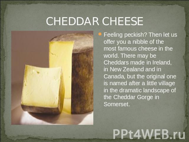 CHEDDAR CHEESE Feeling peckish? Then let us offer you a nibble of the most famous cheese in the world. There may be Cheddars made in Ireland, in New Zealand and in Canada, but the original one is named after a little village in the dramatic landscap…