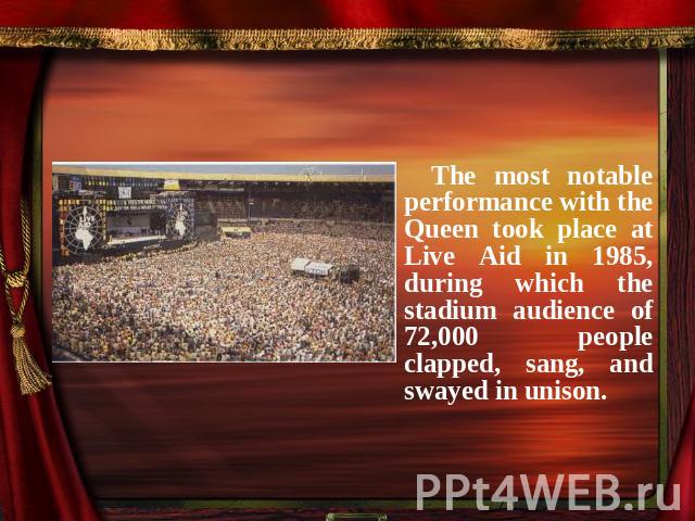 The most notable performance with the Queen took place at Live Aid in 1985, during which the stadium audience of 72,000 people clapped, sang, and swayed in unison.