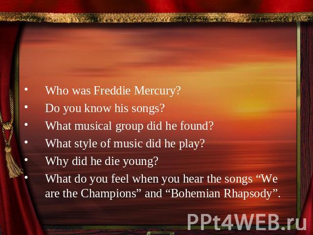 Who was Freddie Mercury?Do you know his songs?What musical group did he found?What style of music did he play?Why did he die young?What do you feel when you hear the songs “We are the Champions” and “Bohemian Rhapsody”.