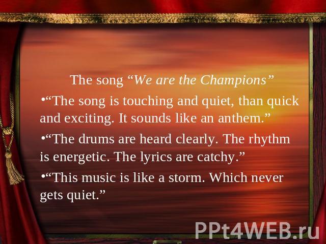 The song “We are the Champions”“The song is touching and quiet, than quick and exciting. It sounds like an anthem.”“The drums are heard clearly. The rhythm is energetic. The lyrics are catchy.”“This music is like a storm. Which never gets quiet.”