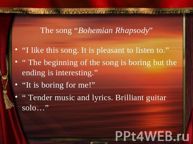 The song “Bohemian Rhapsody” “I like this song. It is pleasant to listen to.”“ The beginning of the song is boring but the ending is interesting.”“It is boring for me!”“ Tender music and lyrics. Brilliant guitar solo…”