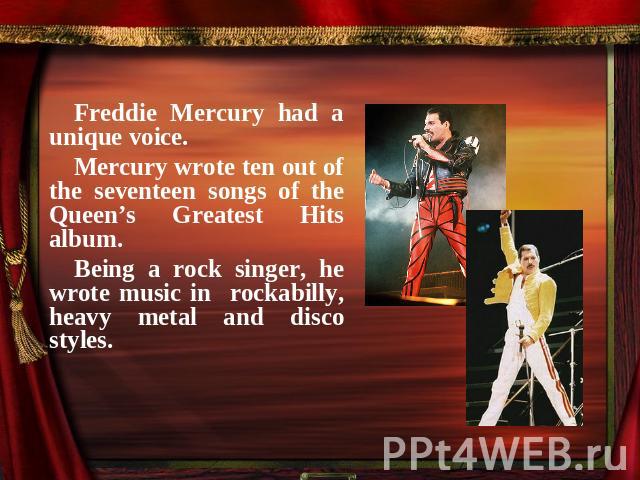 Freddie Mercury had a unique voice.Mercury wrote ten out of the seventeen songs of the Queen’s Greatest Hits album. Being a rock singer, he wrote music in rockabilly, heavy metal and disco styles.