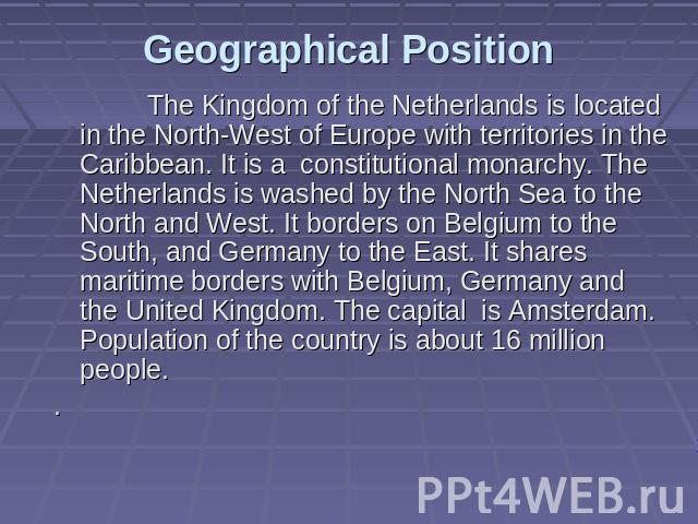 Geographical Position The Kingdom of the Netherlands is located in the North-West of Europe with territories in the Caribbean. It is a constitutional monarchy. The Netherlands is washed by the North Sea to the North and West. It borders on Belgium t…