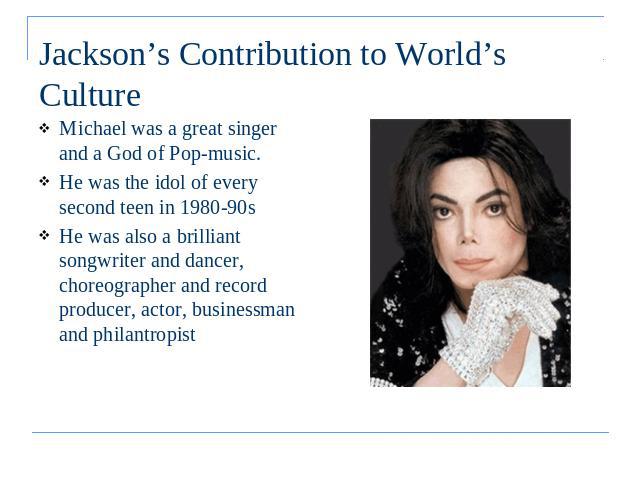 Jackson’s Contribution to World’s Culture Michael was a great singer and a God of Pop-music. He was the idol of every second teen in 1980-90sHe was also a brilliant songwriter and dancer, choreographer and record producer, actor, businessman and phi…