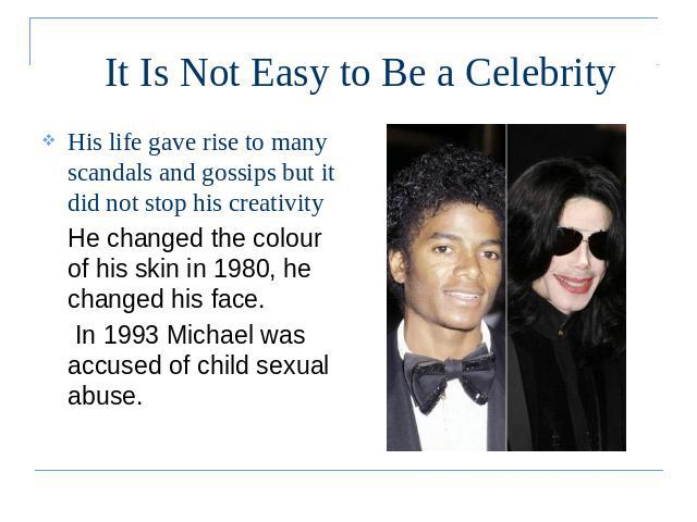 It Is Not Easy to Be a Celebrity His life gave rise to many scandals and gossips but it did not stop his creativityHe changed the colour of his skin in 1980, he changed his face. In 1993 Michael was accused of child sexual abuse.