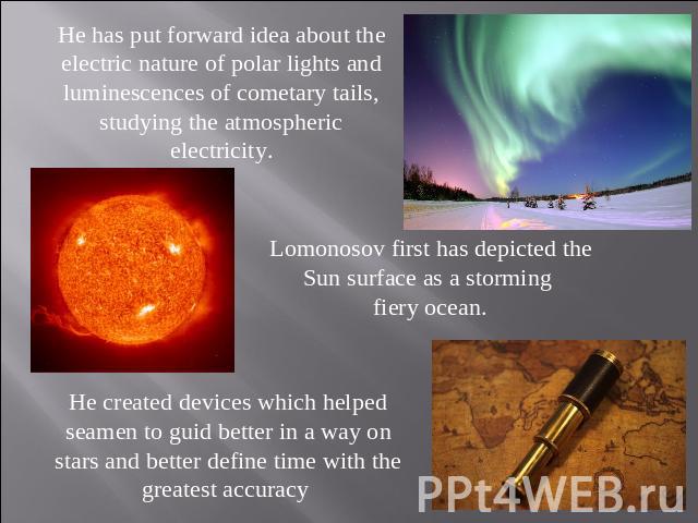 He has put forward idea about the electric nature of polar lights and luminescences of cometary tails, studying the atmospheric electricity. Lomonosov first has depicted the Sun surface as a storming fiery ocean. He created devices which helped seam…