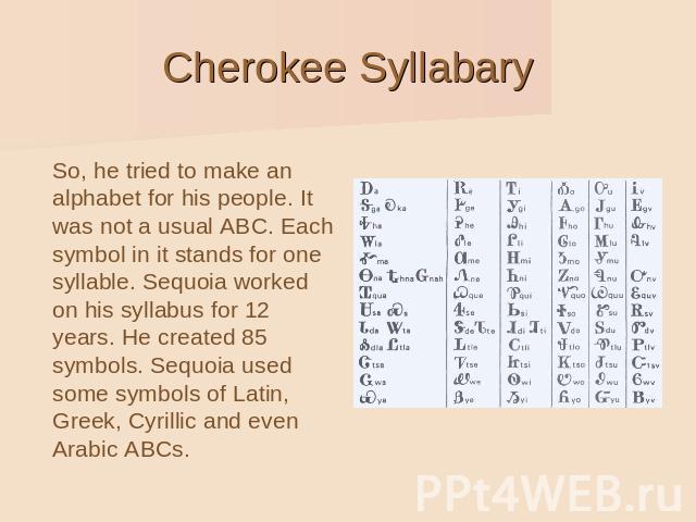 Cherokee Syllabary So, he tried to make an alphabet for his people. It was not a usual ABC. Each symbol in it stands for one syllable. Sequoia worked on his syllabus for 12 years. He created 85 symbols. Sequoia used some symbols of Latin, Greek, Cyr…