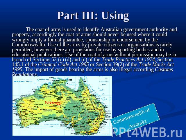 Part III: Using The coat of arms is used to identify Australian government authority and property, accordingly the coat of arms should never be used where it could wrongly imply a formal guarantee, sponsorship or endorsement by the Commonwealth. Use…