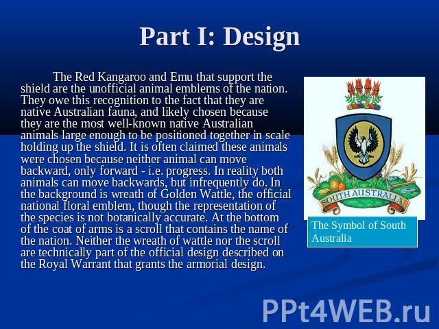 Part I: Design The Red Kangaroo and Emu that support the shield are the unofficial animal emblems of the nation. They owe this recognition to the fact that they are native Australian fauna, and likely chosen because they are the most well-known nati…