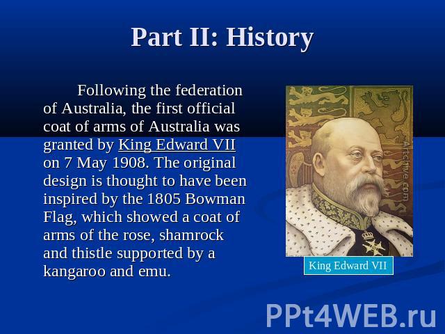 Part II: History Following the federation of Australia, the first official coat of arms of Australia was granted by King Edward VII on 7 May 1908. The original design is thought to have been inspired by the 1805 Bowman Flag, which showed a coat of a…