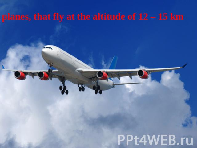 planes, that fly at the altitude of 12 – 15 km