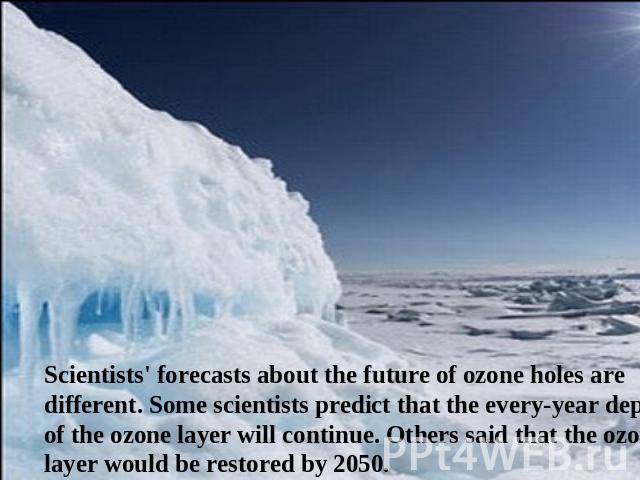 Scientists' forecasts about the future of ozone holes are different. Some scientists predict that the every-year depletion of the ozone layer will continue. Others said that the ozone layer would be restored by 2050.