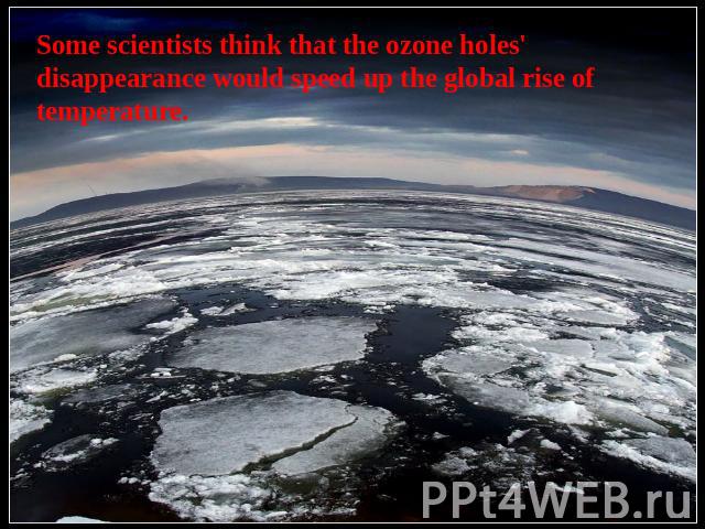 Some scientists think that the ozone holes' disappearance would speed up the global rise of temperature.