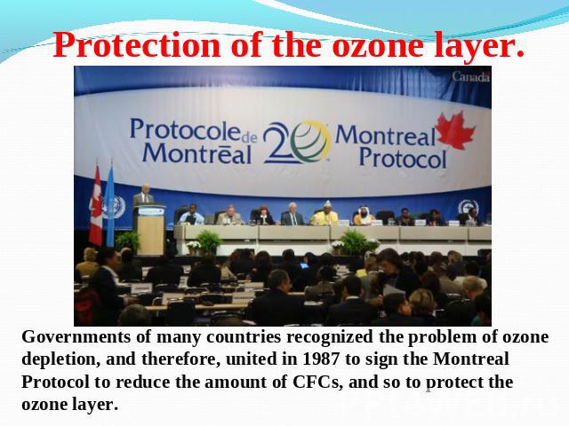 Protection of the ozone layer. Governments of many countries recognized the problem of ozone depletion, and therefore, united in 1987 to sign the Montreal Protocol to reduce the amount of CFCs, and so to protect the ozone layer.