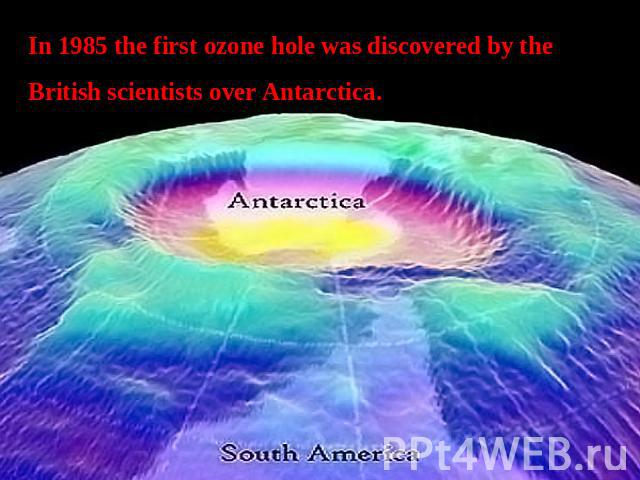 In 1985 the first ozone hole was discovered by the British scientists over Antarctica.